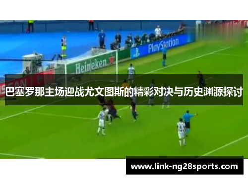 巴塞罗那主场迎战尤文图斯的精彩对决与历史渊源探讨