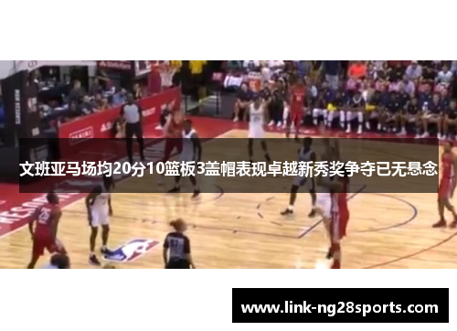 文班亚马场均20分10篮板3盖帽表现卓越新秀奖争夺已无悬念